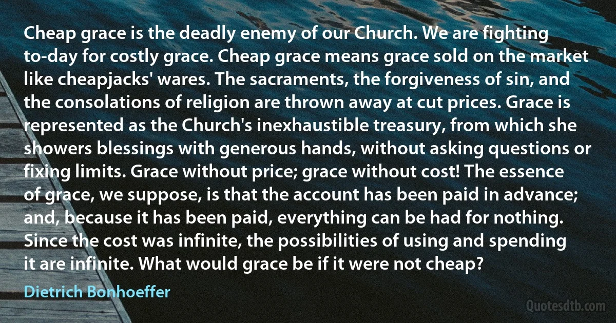 Cheap grace is the deadly enemy of our Church. We are fighting to-day for costly grace. Cheap grace means grace sold on the market like cheapjacks' wares. The sacraments, the forgiveness of sin, and the consolations of religion are thrown away at cut prices. Grace is represented as the Church's inexhaustible treasury, from which she showers blessings with generous hands, without asking questions or fixing limits. Grace without price; grace without cost! The essence of grace, we suppose, is that the account has been paid in advance; and, because it has been paid, everything can be had for nothing. Since the cost was infinite, the possibilities of using and spending it are infinite. What would grace be if it were not cheap? (Dietrich Bonhoeffer)