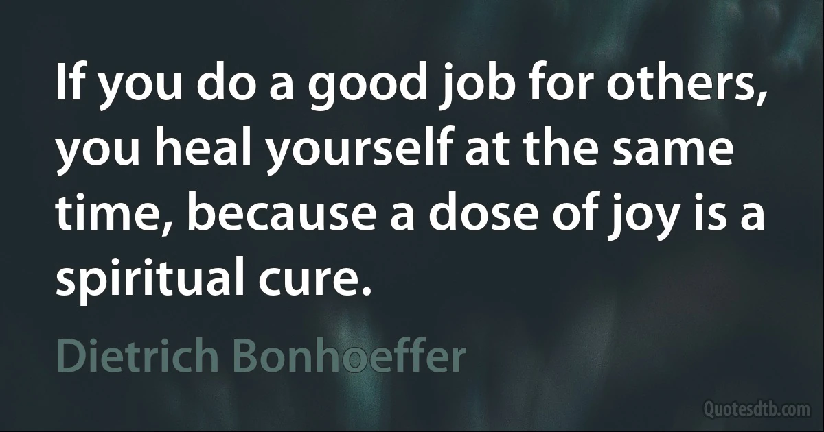 If you do a good job for others, you heal yourself at the same time, because a dose of joy is a spiritual cure. (Dietrich Bonhoeffer)