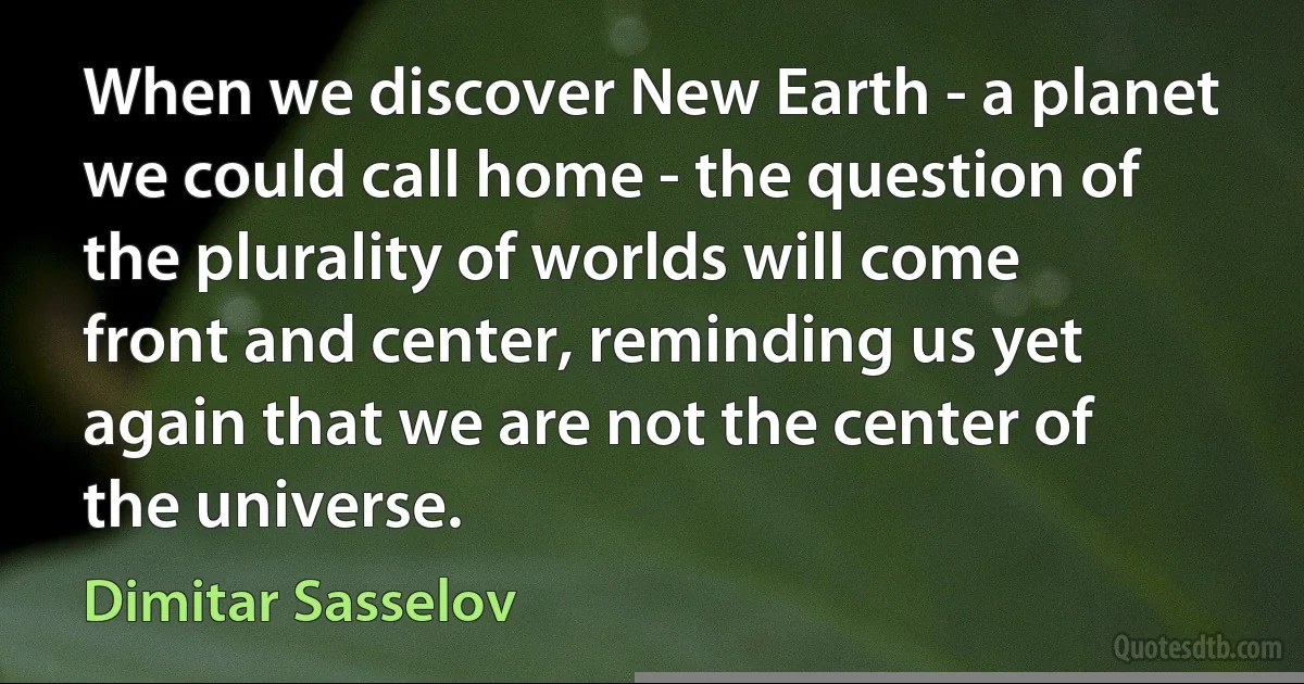 When we discover New Earth - a planet we could call home - the question of the plurality of worlds will come front and center, reminding us yet again that we are not the center of the universe. (Dimitar Sasselov)