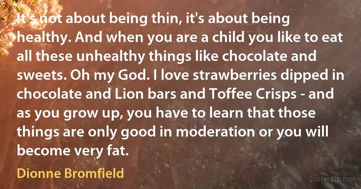 It's not about being thin, it's about being healthy. And when you are a child you like to eat all these unhealthy things like chocolate and sweets. Oh my God. I love strawberries dipped in chocolate and Lion bars and Toffee Crisps - and as you grow up, you have to learn that those things are only good in moderation or you will become very fat. (Dionne Bromfield)