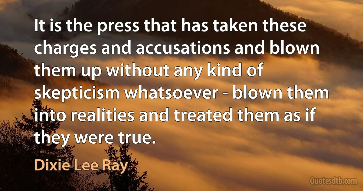 It is the press that has taken these charges and accusations and blown them up without any kind of skepticism whatsoever - blown them into realities and treated them as if they were true. (Dixie Lee Ray)