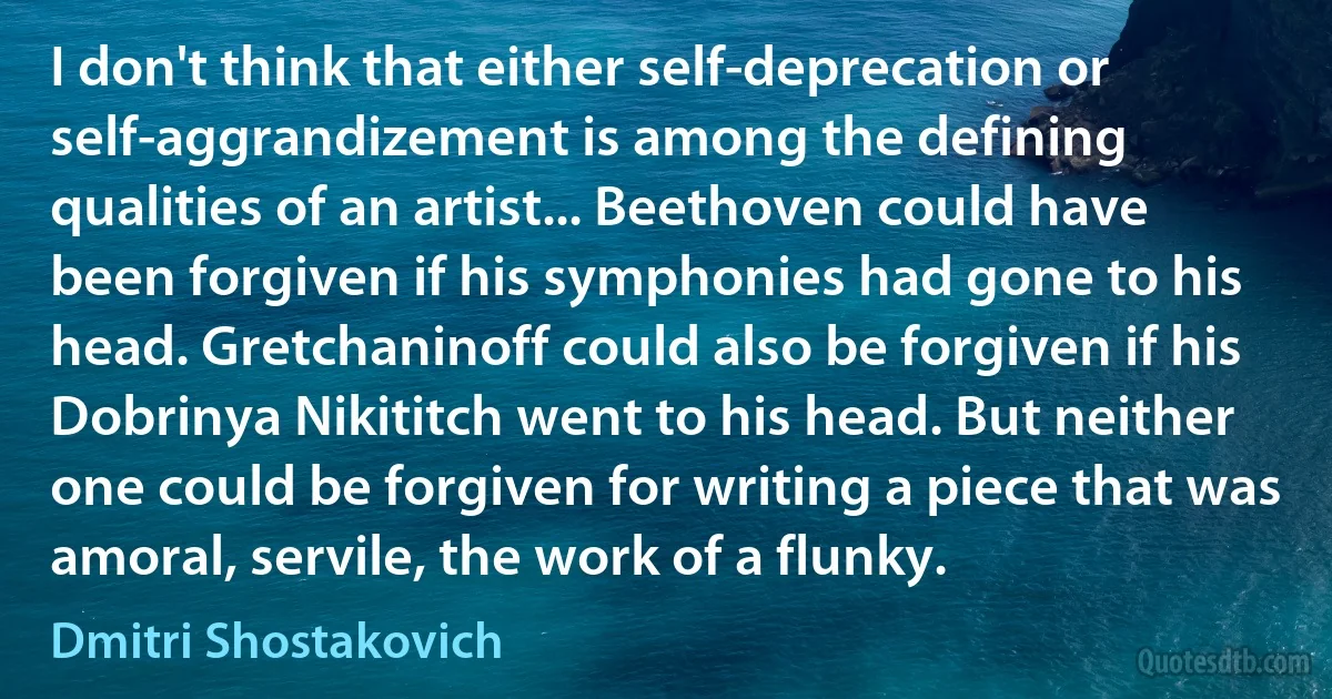 I don't think that either self-deprecation or self-aggrandizement is among the defining qualities of an artist... Beethoven could have been forgiven if his symphonies had gone to his head. Gretchaninoff could also be forgiven if his Dobrinya Nikititch went to his head. But neither one could be forgiven for writing a piece that was amoral, servile, the work of a flunky. (Dmitri Shostakovich)