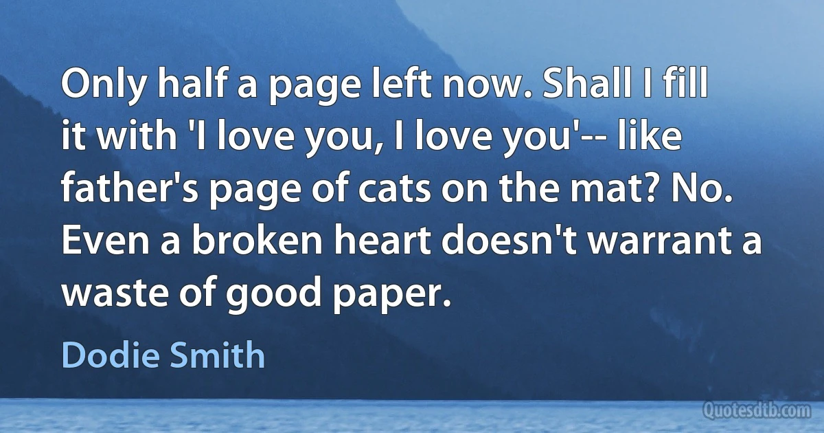 Only half a page left now. Shall I fill it with 'I love you, I love you'-- like father's page of cats on the mat? No. Even a broken heart doesn't warrant a waste of good paper. (Dodie Smith)