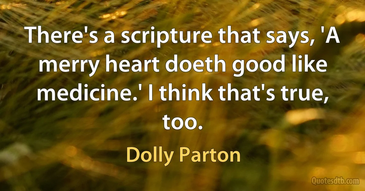 There's a scripture that says, 'A merry heart doeth good like medicine.' I think that's true, too. (Dolly Parton)