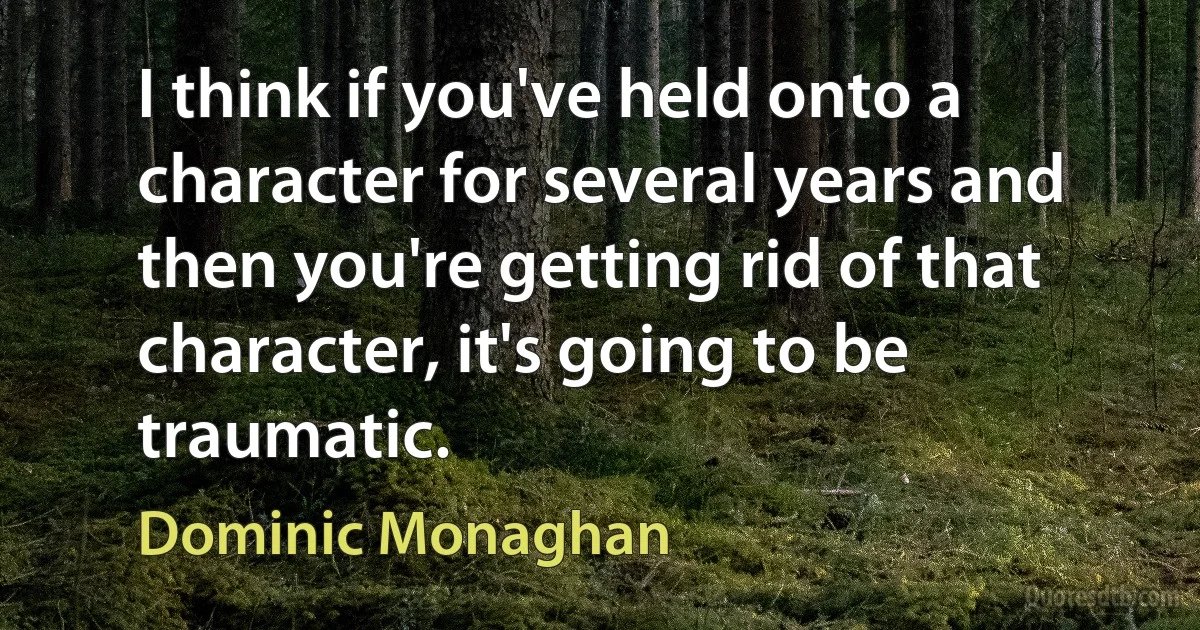 I think if you've held onto a character for several years and then you're getting rid of that character, it's going to be traumatic. (Dominic Monaghan)