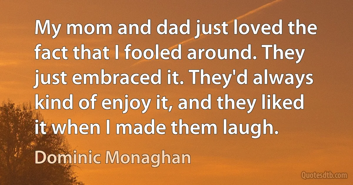 My mom and dad just loved the fact that I fooled around. They just embraced it. They'd always kind of enjoy it, and they liked it when I made them laugh. (Dominic Monaghan)