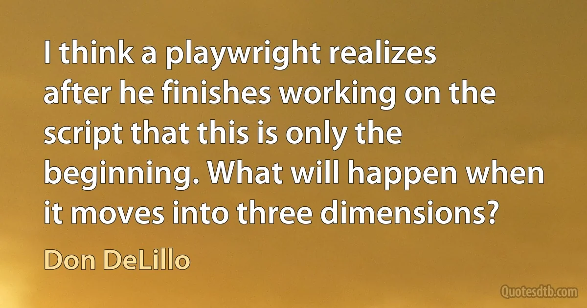 I think a playwright realizes after he finishes working on the script that this is only the beginning. What will happen when it moves into three dimensions? (Don DeLillo)