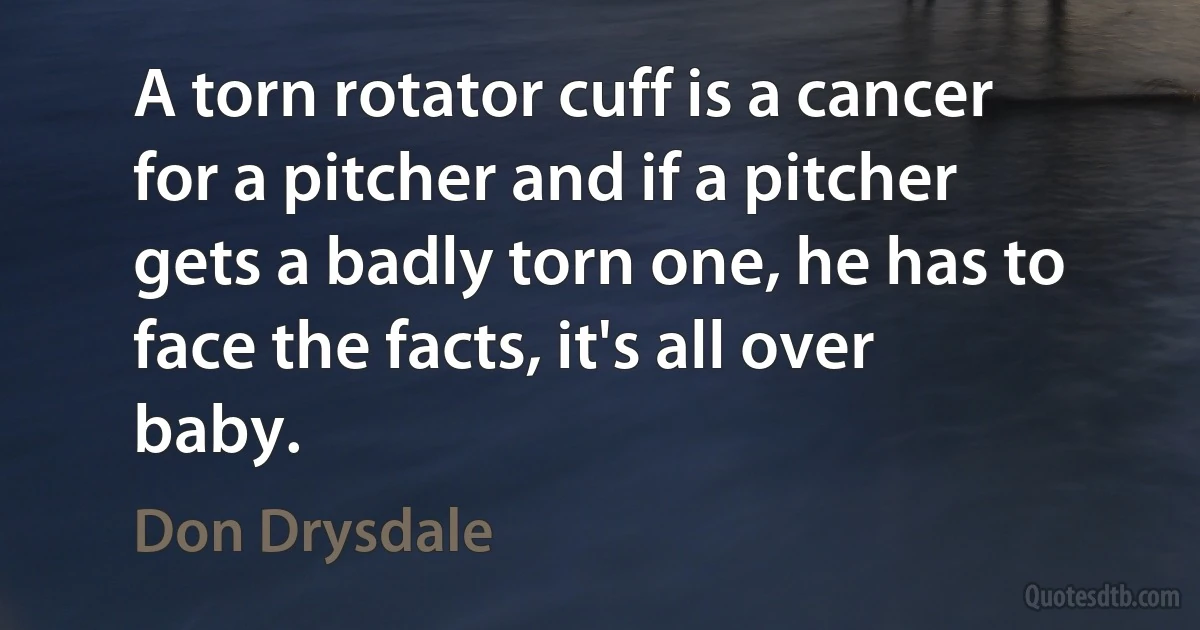 A torn rotator cuff is a cancer for a pitcher and if a pitcher gets a badly torn one, he has to face the facts, it's all over baby. (Don Drysdale)