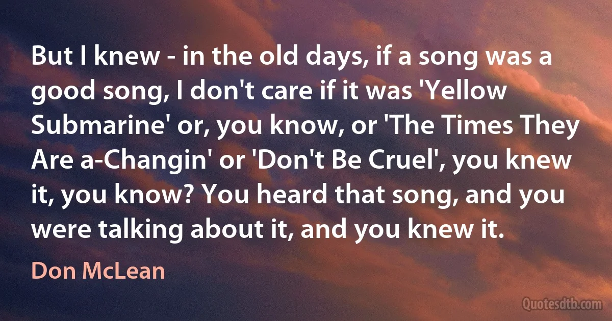 But I knew - in the old days, if a song was a good song, I don't care if it was 'Yellow Submarine' or, you know, or 'The Times They Are a-Changin' or 'Don't Be Cruel', you knew it, you know? You heard that song, and you were talking about it, and you knew it. (Don McLean)