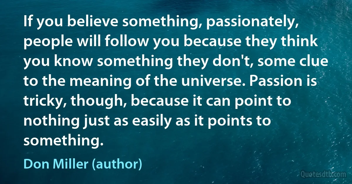 If you believe something, passionately, people will follow you because they think you know something they don't, some clue to the meaning of the universe. Passion is tricky, though, because it can point to nothing just as easily as it points to something. (Don Miller (author))