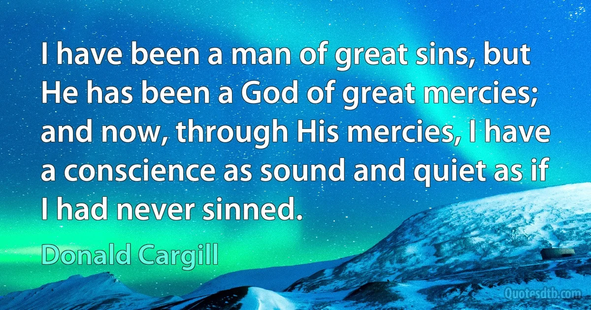 I have been a man of great sins, but He has been a God of great mercies; and now, through His mercies, I have a conscience as sound and quiet as if I had never sinned. (Donald Cargill)