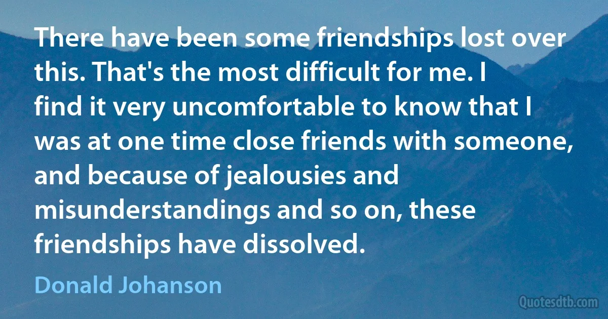 There have been some friendships lost over this. That's the most difficult for me. I find it very uncomfortable to know that I was at one time close friends with someone, and because of jealousies and misunderstandings and so on, these friendships have dissolved. (Donald Johanson)