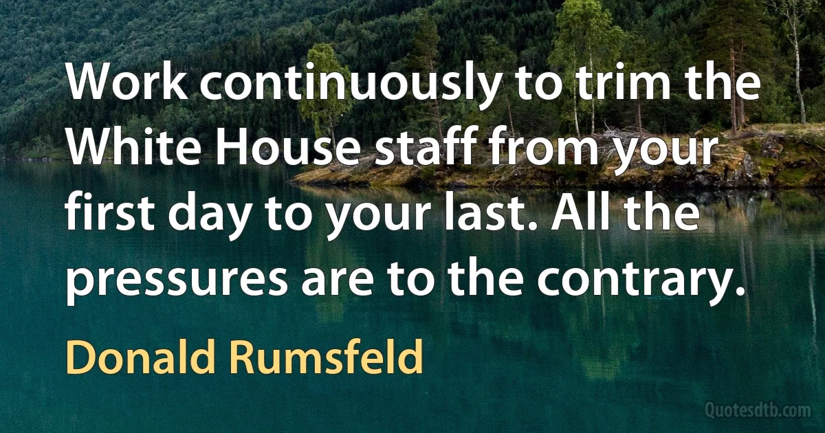 Work continuously to trim the White House staff from your first day to your last. All the pressures are to the contrary. (Donald Rumsfeld)