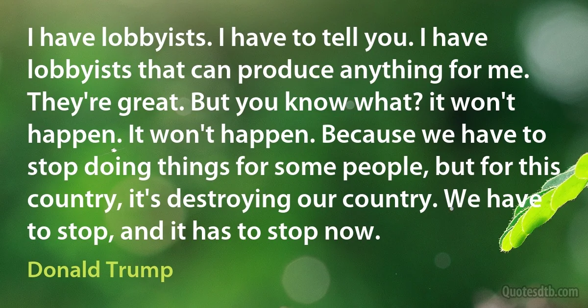 I have lobbyists. I have to tell you. I have lobbyists that can produce anything for me. They're great. But you know what? it won't happen. It won't happen. Because we have to stop doing things for some people, but for this country, it's destroying our country. We have to stop, and it has to stop now. (Donald Trump)