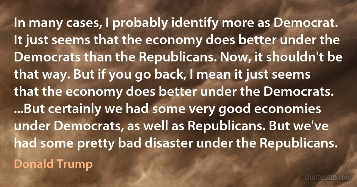 In many cases, I probably identify more as Democrat. It just seems that the economy does better under the Democrats than the Republicans. Now, it shouldn't be that way. But if you go back, I mean it just seems that the economy does better under the Democrats. ...But certainly we had some very good economies under Democrats, as well as Republicans. But we've had some pretty bad disaster under the Republicans. (Donald Trump)