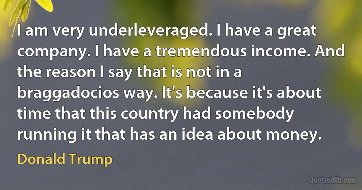 I am very underleveraged. I have a great company. I have a tremendous income. And the reason I say that is not in a braggadocios way. It's because it's about time that this country had somebody running it that has an idea about money. (Donald Trump)