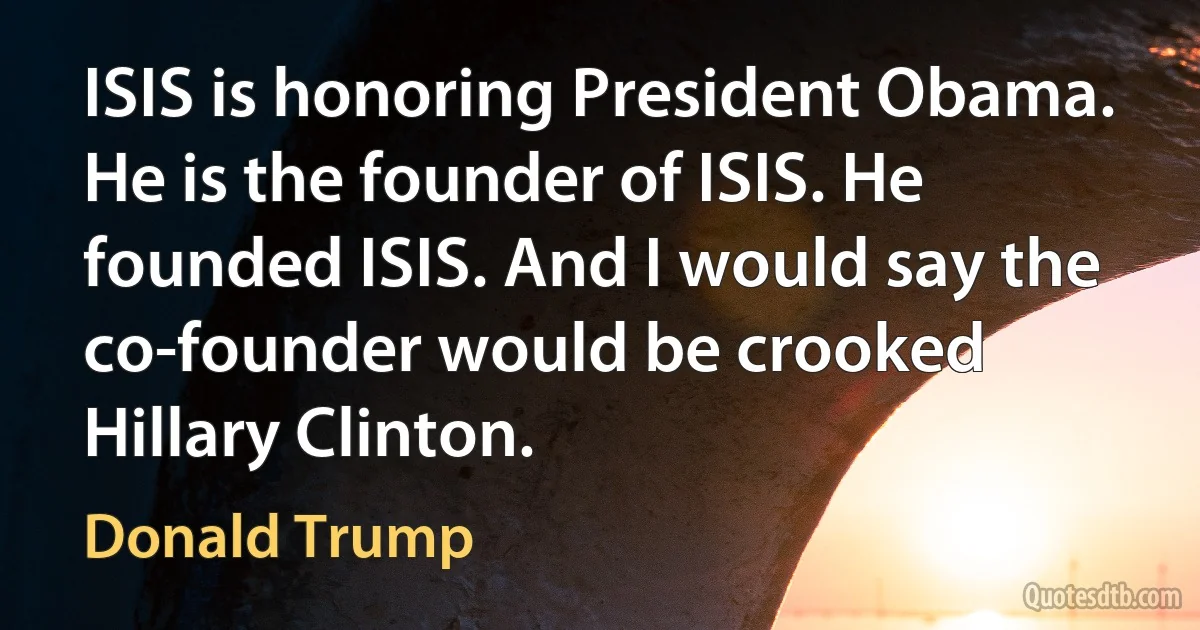 ISIS is honoring President Obama. He is the founder of ISIS. He founded ISIS. And I would say the co-founder would be crooked Hillary Clinton. (Donald Trump)