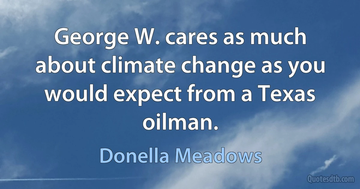 George W. cares as much about climate change as you would expect from a Texas oilman. (Donella Meadows)