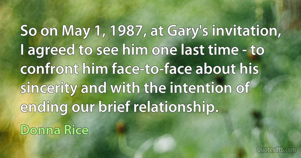 So on May 1, 1987, at Gary's invitation, I agreed to see him one last time - to confront him face-to-face about his sincerity and with the intention of ending our brief relationship. (Donna Rice)