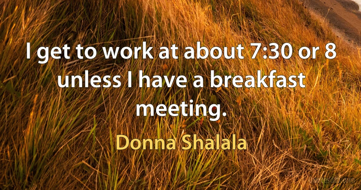 I get to work at about 7:30 or 8 unless I have a breakfast meeting. (Donna Shalala)