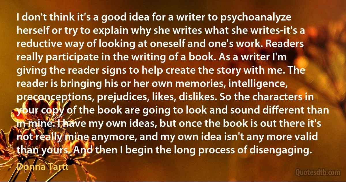 I don't think it's a good idea for a writer to psychoanalyze herself or try to explain why she writes what she writes-it's a reductive way of looking at oneself and one's work. Readers really participate in the writing of a book. As a writer I'm giving the reader signs to help create the story with me. The reader is bringing his or her own memories, intelligence, preconceptions, prejudices, likes, dislikes. So the characters in your copy of the book are going to look and sound different than in mine. I have my own ideas, but once the book is out there it's not really mine anymore, and my own idea isn't any more valid than yours. And then I begin the long process of disengaging. (Donna Tartt)