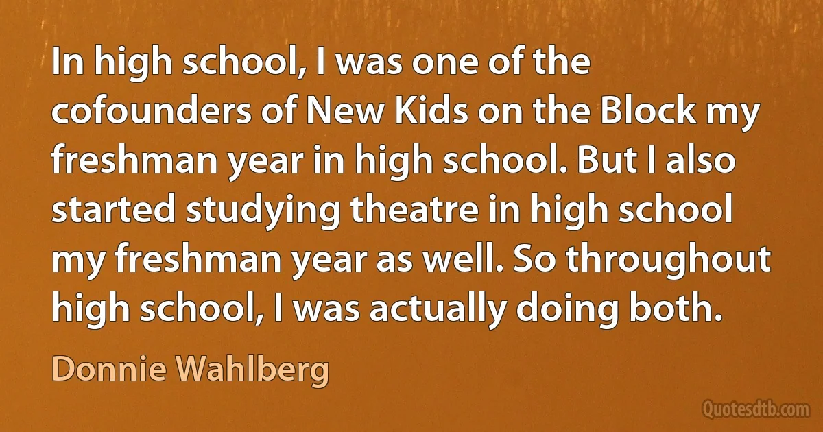 In high school, I was one of the cofounders of New Kids on the Block my freshman year in high school. But I also started studying theatre in high school my freshman year as well. So throughout high school, I was actually doing both. (Donnie Wahlberg)