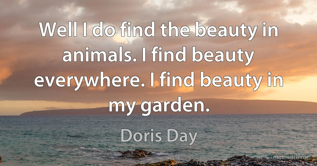 Well I do find the beauty in animals. I find beauty everywhere. I find beauty in my garden. (Doris Day)