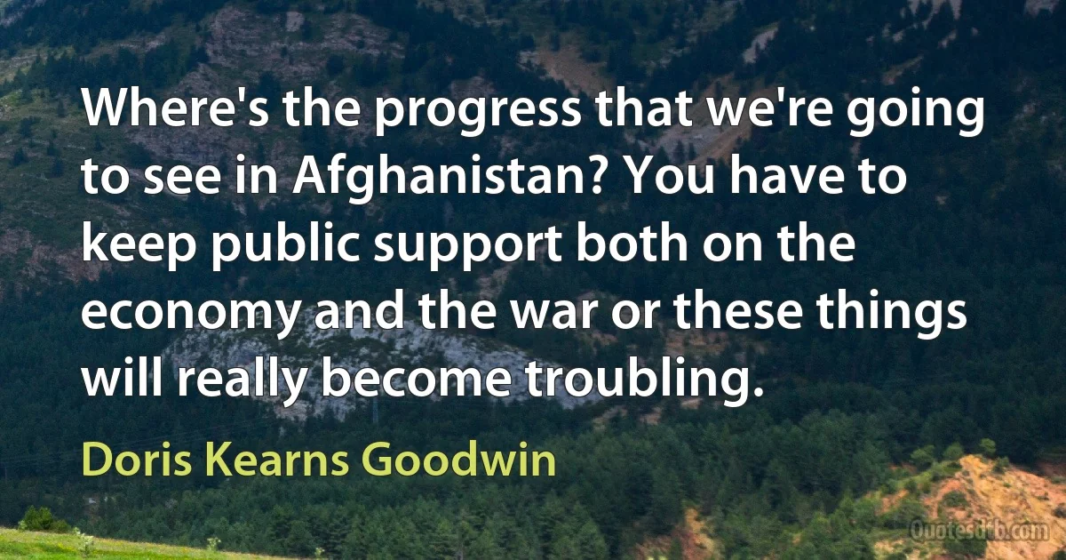 Where's the progress that we're going to see in Afghanistan? You have to keep public support both on the economy and the war or these things will really become troubling. (Doris Kearns Goodwin)