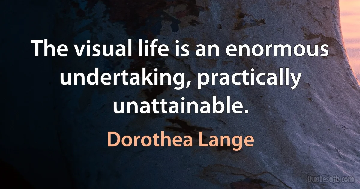 The visual life is an enormous undertaking, practically unattainable. (Dorothea Lange)