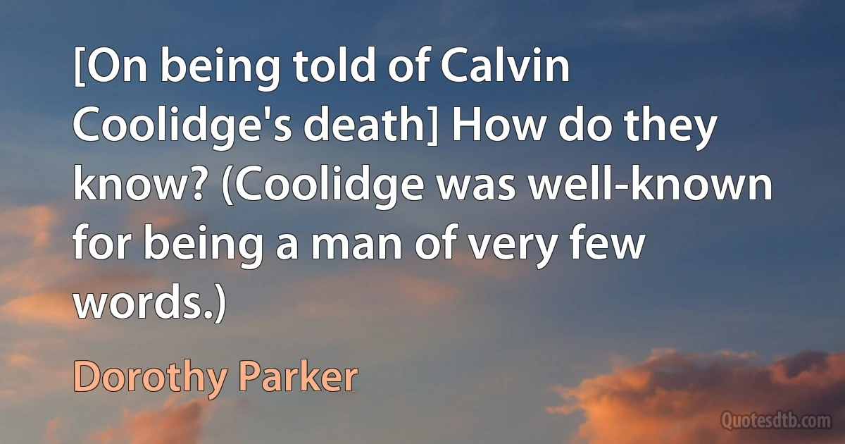 [On being told of Calvin Coolidge's death] How do they know? (Coolidge was well-known for being a man of very few words.) (Dorothy Parker)