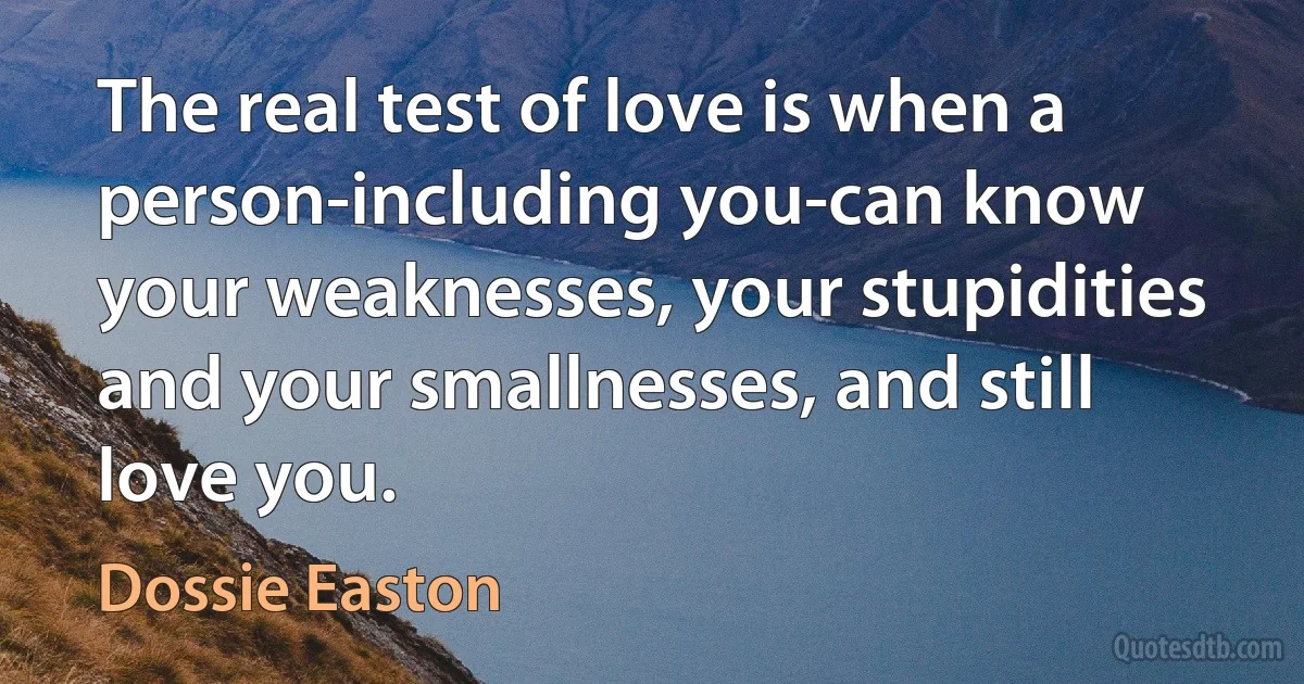 The real test of love is when a person-including you-can know your weaknesses, your stupidities and your smallnesses, and still love you. (Dossie Easton)