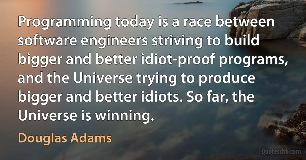 Programming today is a race between software engineers striving to build bigger and better idiot-proof programs, and the Universe trying to produce bigger and better idiots. So far, the Universe is winning. (Douglas Adams)