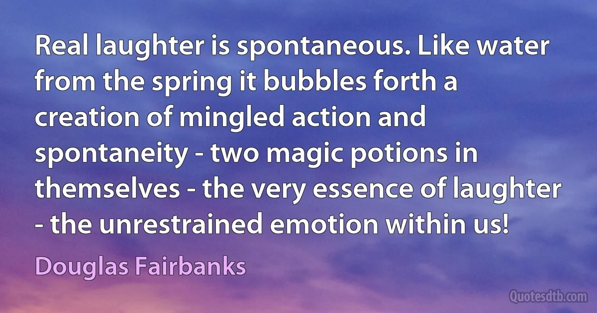 Real laughter is spontaneous. Like water from the spring it bubbles forth a creation of mingled action and spontaneity - two magic potions in themselves - the very essence of laughter - the unrestrained emotion within us! (Douglas Fairbanks)