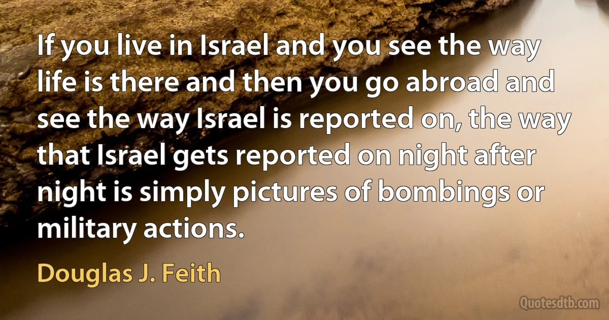 If you live in Israel and you see the way life is there and then you go abroad and see the way Israel is reported on, the way that Israel gets reported on night after night is simply pictures of bombings or military actions. (Douglas J. Feith)