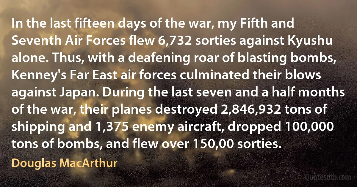 In the last fifteen days of the war, my Fifth and Seventh Air Forces flew 6,732 sorties against Kyushu alone. Thus, with a deafening roar of blasting bombs, Kenney's Far East air forces culminated their blows against Japan. During the last seven and a half months of the war, their planes destroyed 2,846,932 tons of shipping and 1,375 enemy aircraft, dropped 100,000 tons of bombs, and flew over 150,00 sorties. (Douglas MacArthur)