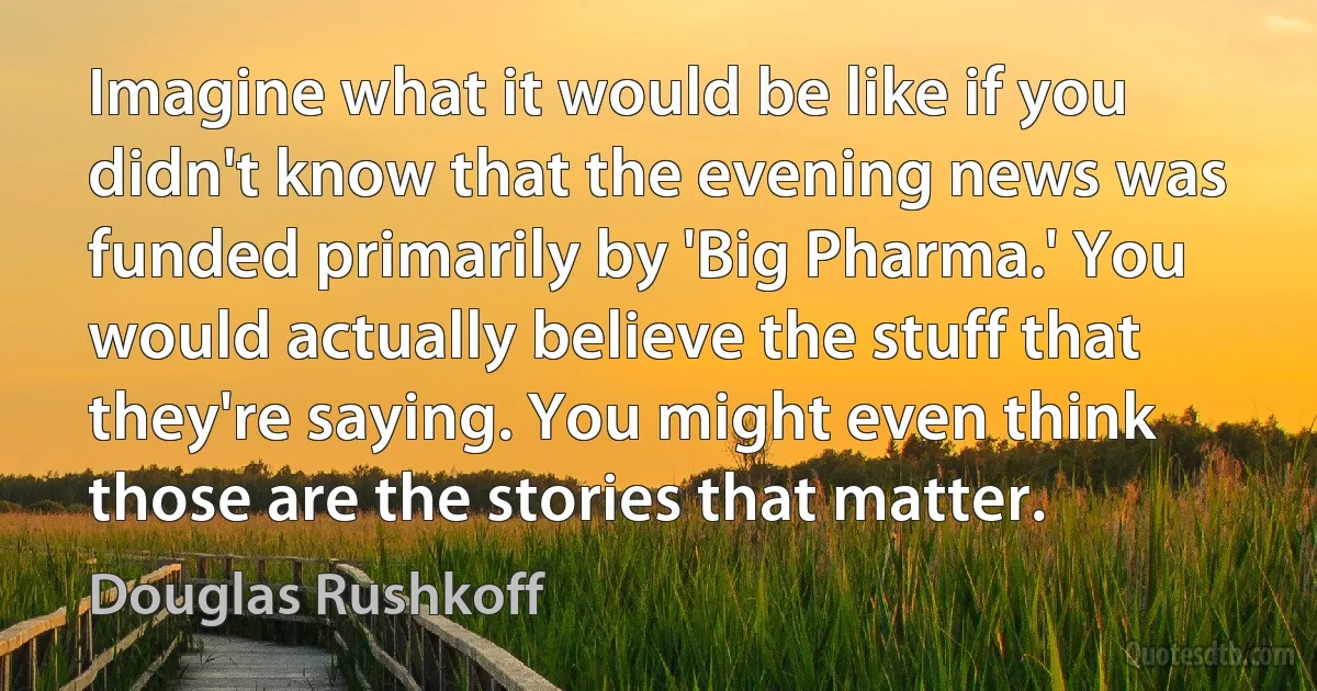 Imagine what it would be like if you didn't know that the evening news was funded primarily by 'Big Pharma.' You would actually believe the stuff that they're saying. You might even think those are the stories that matter. (Douglas Rushkoff)