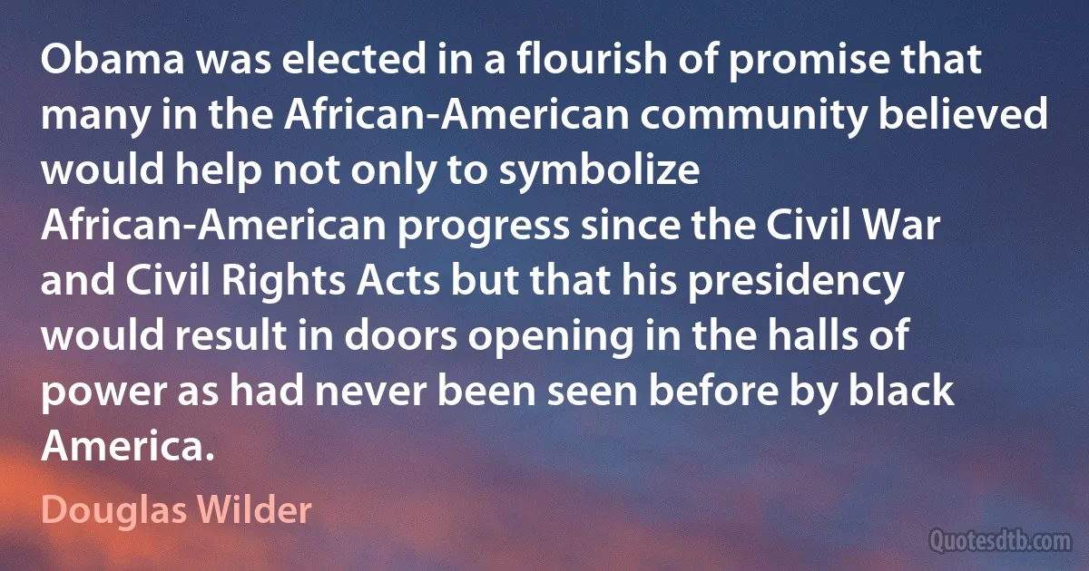 Obama was elected in a flourish of promise that many in the African-American community believed would help not only to symbolize African-American progress since the Civil War and Civil Rights Acts but that his presidency would result in doors opening in the halls of power as had never been seen before by black America. (Douglas Wilder)