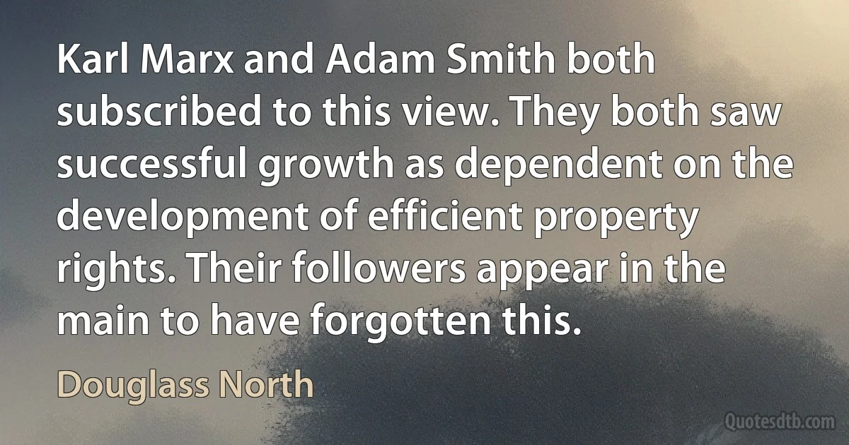 Karl Marx and Adam Smith both subscribed to this view. They both saw successful growth as dependent on the development of efficient property rights. Their followers appear in the main to have forgotten this. (Douglass North)