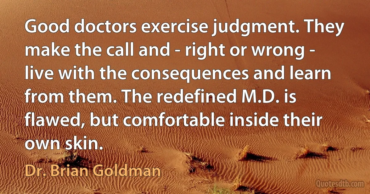 Good doctors exercise judgment. They make the call and - right or wrong - live with the consequences and learn from them. The redefined M.D. is flawed, but comfortable inside their own skin. (Dr. Brian Goldman)