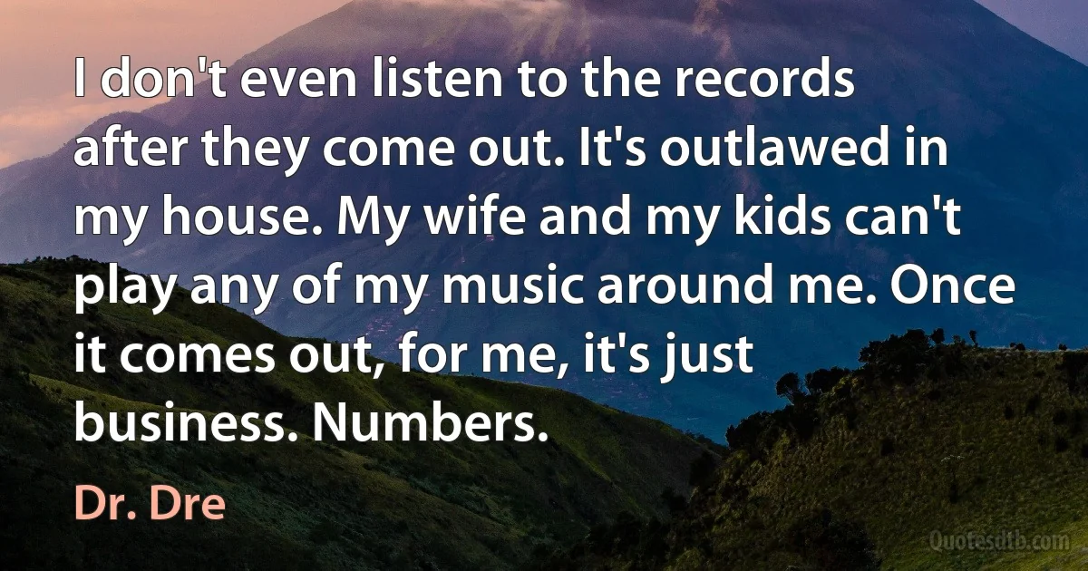 I don't even listen to the records after they come out. It's outlawed in my house. My wife and my kids can't play any of my music around me. Once it comes out, for me, it's just business. Numbers. (Dr. Dre)