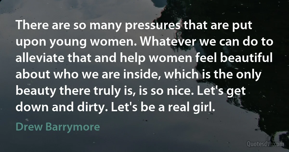 There are so many pressures that are put upon young women. Whatever we can do to alleviate that and help women feel beautiful about who we are inside, which is the only beauty there truly is, is so nice. Let's get down and dirty. Let's be a real girl. (Drew Barrymore)