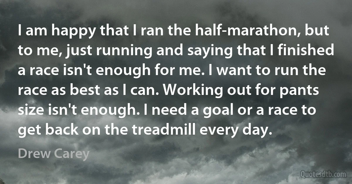 I am happy that I ran the half-marathon, but to me, just running and saying that I finished a race isn't enough for me. I want to run the race as best as I can. Working out for pants size isn't enough. I need a goal or a race to get back on the treadmill every day. (Drew Carey)