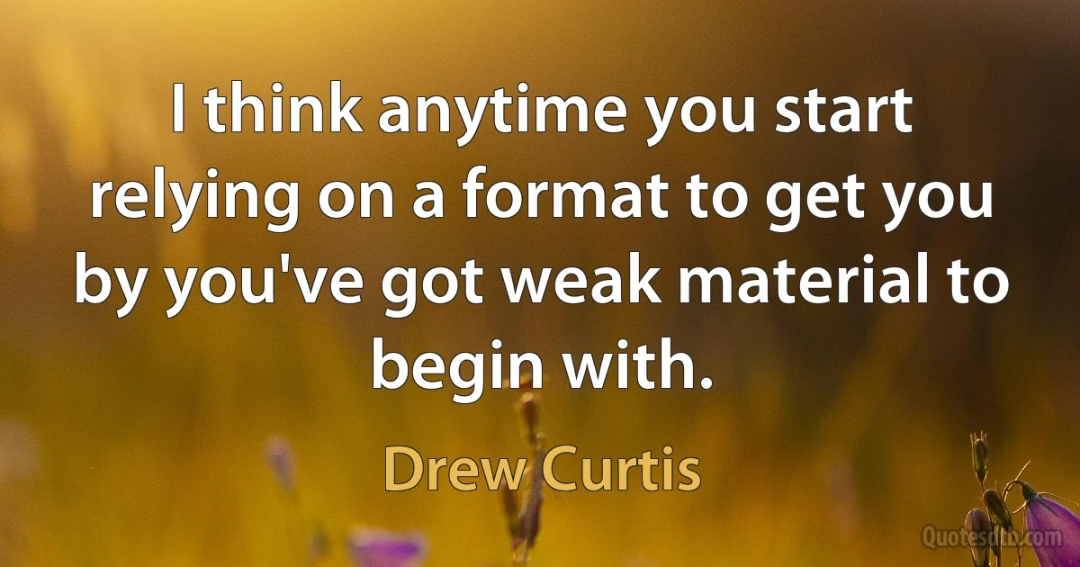 I think anytime you start relying on a format to get you by you've got weak material to begin with. (Drew Curtis)