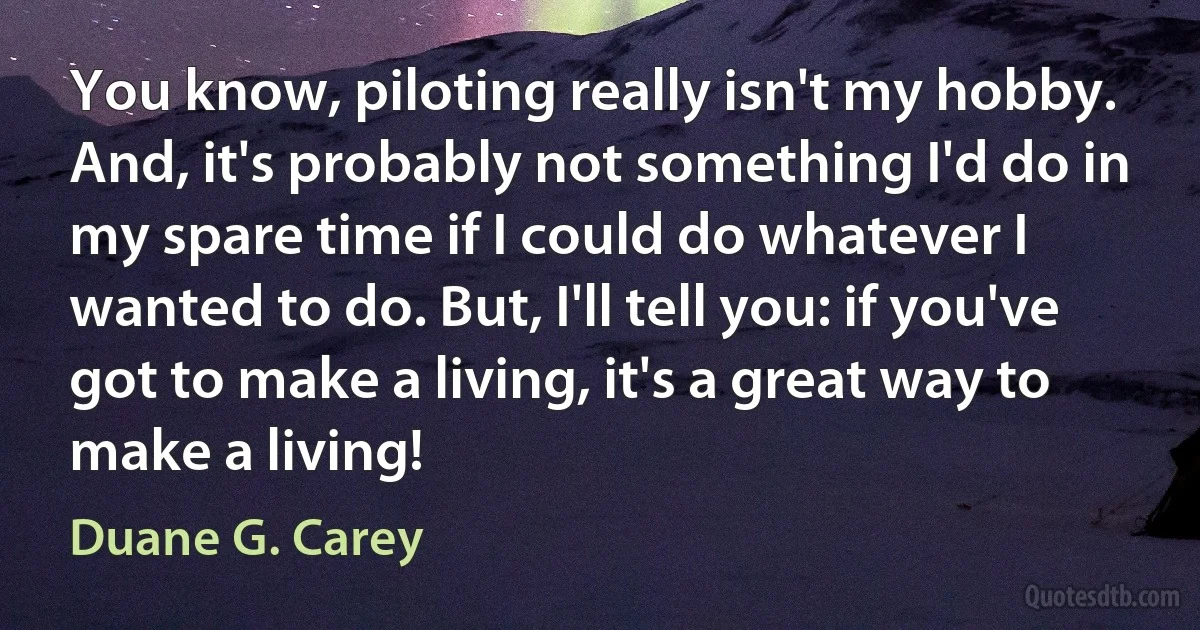 You know, piloting really isn't my hobby. And, it's probably not something I'd do in my spare time if I could do whatever I wanted to do. But, I'll tell you: if you've got to make a living, it's a great way to make a living! (Duane G. Carey)