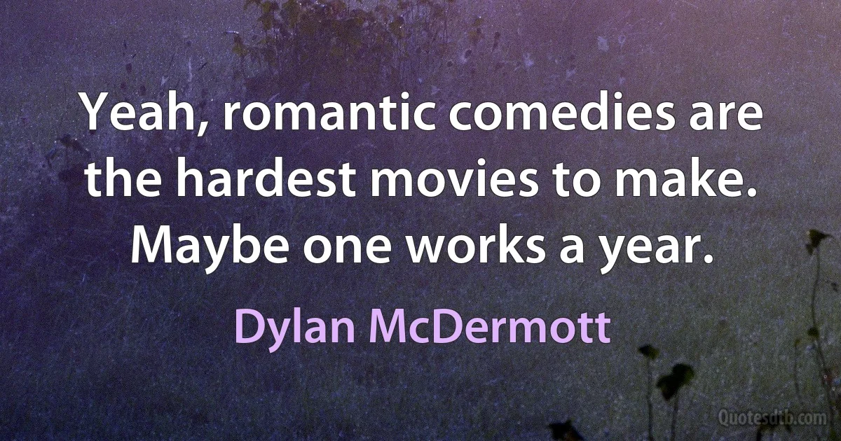 Yeah, romantic comedies are the hardest movies to make. Maybe one works a year. (Dylan McDermott)