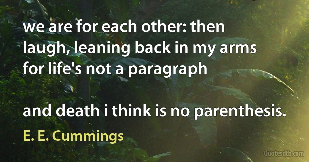 we are for each other: then
laugh, leaning back in my arms
for life's not a paragraph

and death i think is no parenthesis. (E. E. Cummings)