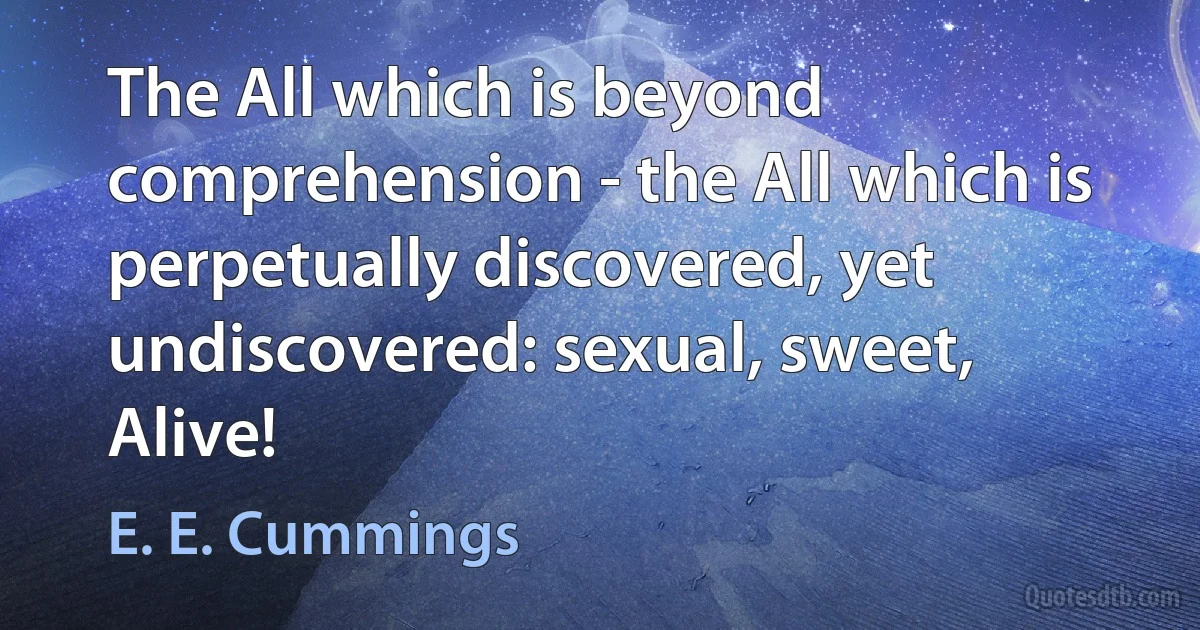 The All which is beyond comprehension - the All which is perpetually discovered, yet undiscovered: sexual, sweet, Alive! (E. E. Cummings)