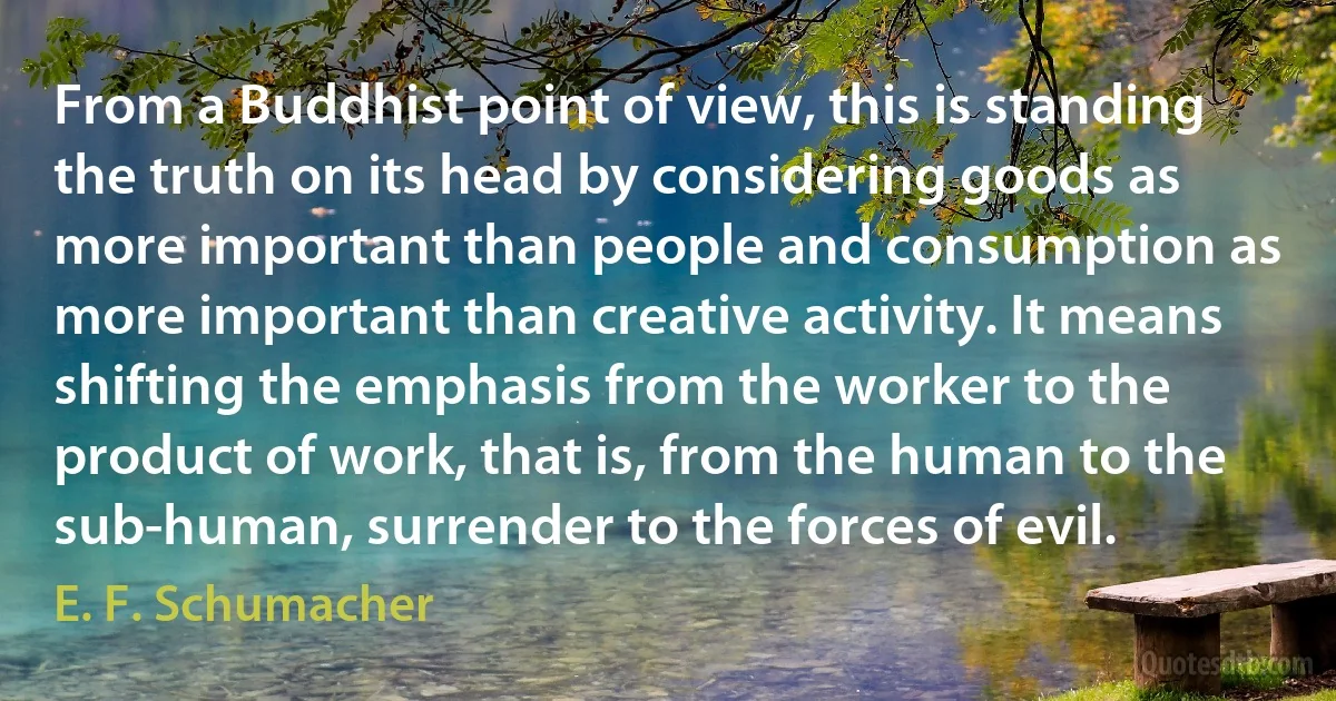 From a Buddhist point of view, this is standing the truth on its head by considering goods as more important than people and consumption as more important than creative activity. It means shifting the emphasis from the worker to the product of work, that is, from the human to the sub-human, surrender to the forces of evil. (E. F. Schumacher)