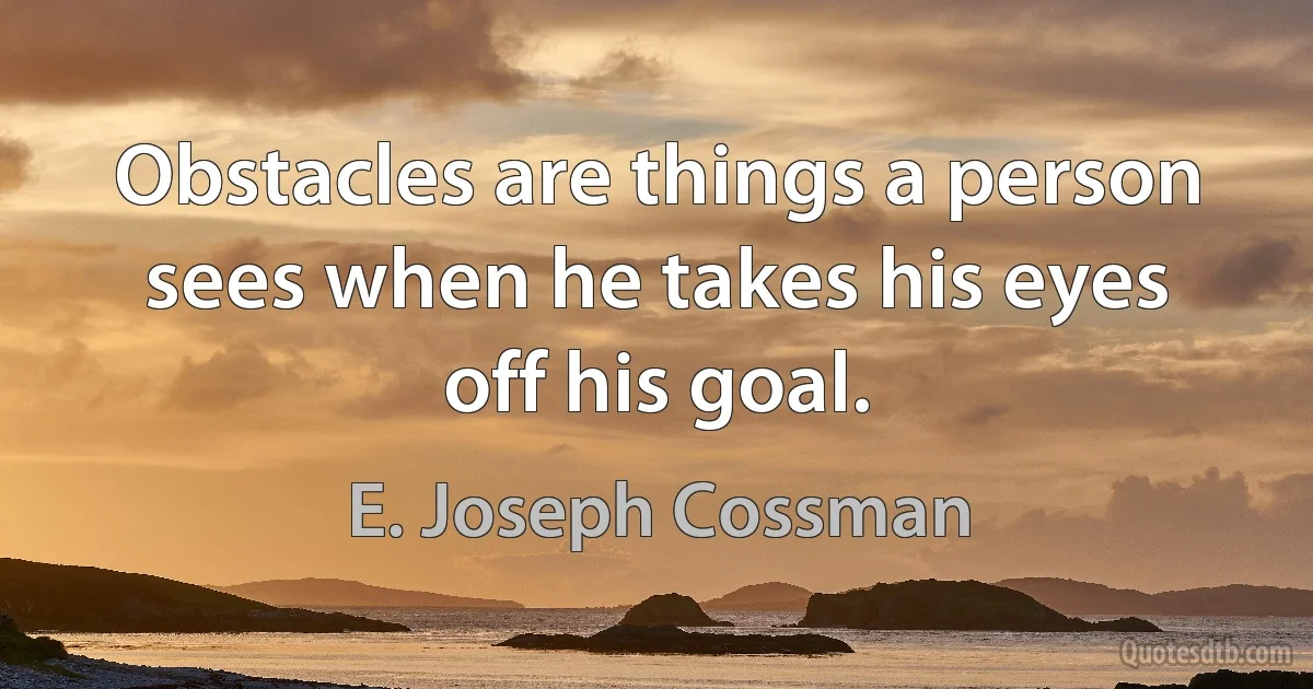 Obstacles are things a person sees when he takes his eyes off his goal. (E. Joseph Cossman)