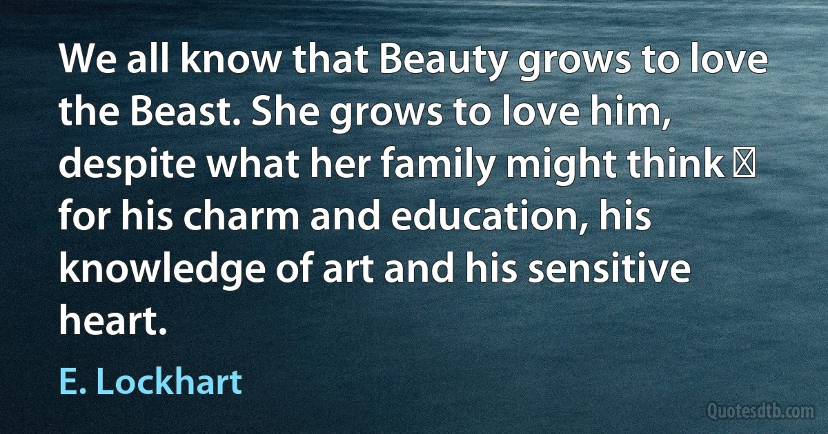 We all know that Beauty grows to love the Beast. She grows to love him, despite what her family might think ⎼ for his charm and education, his knowledge of art and his sensitive heart. (E. Lockhart)